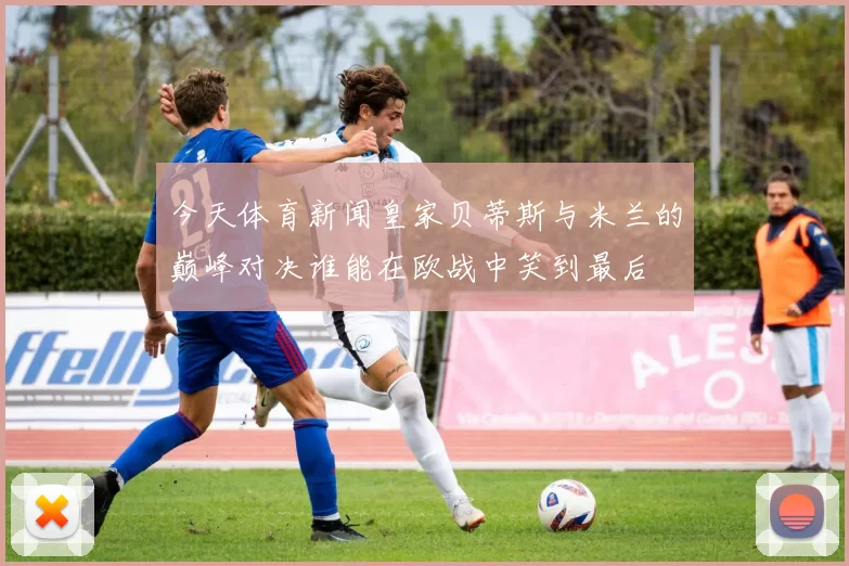 今天体育新闻皇家贝蒂斯与米兰的巅峰对决谁能在欧战中笑到最后