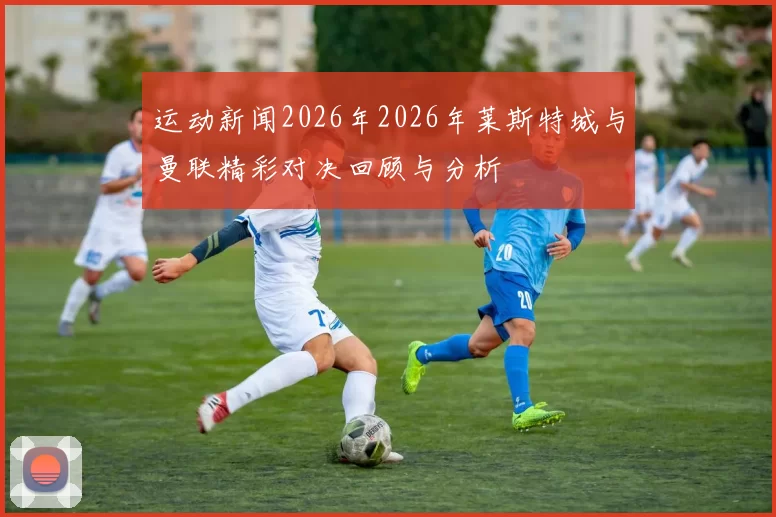 运动新闻2026年2026年莱斯特城与曼联精彩对决回顾与分析